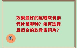 效果最好的氨糖软骨素钙片是哪种？如何选择最适合的软骨素钙片？