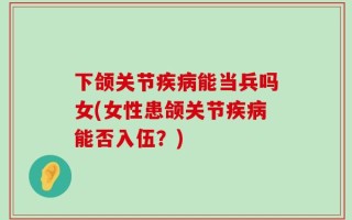 下颌关节疾病能当兵吗女(女性患颌关节疾病能否入伍？)