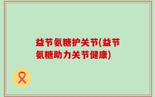 益节氨糖护关节(益节氨糖助力关节健康)