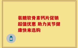 氨糖软骨素钙片促销 超值优惠 助力关节健康快来选购