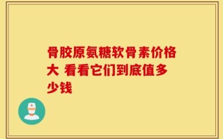 骨胶原氨糖软骨素价格大 看看它们到底值多少钱