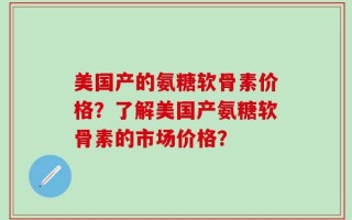 美国产的氨糖软骨素价格？了解美国产氨糖软骨素的市场价格？