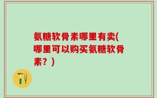 氨糖软骨素哪里有卖(哪里可以购买氨糖软骨素？)