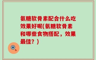 氨糖软骨素配合什么吃效果好呢(氨糖软骨素和哪些食物搭配，效果最佳？)