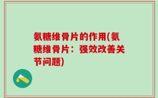 氨糖维骨片的作用(氨糖维骨片：强效改善关节问题)