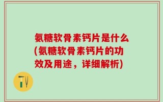 氨糖软骨素钙片是什么(氨糖软骨素钙片的功效及用途，详细解析)