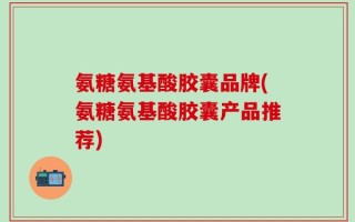 氨糖氨基酸胶囊品牌(氨糖氨基酸胶囊产品推荐)