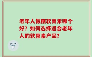 老年人氨糖软骨素哪个好？如何选择适合老年人的软骨素产品？