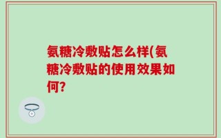 氨糖冷敷贴怎么样(氨糖冷敷贴的使用效果如何？