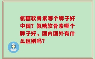 氨糖软骨素哪个牌子好中国？氨糖软骨素哪个牌子好，国内国外有什么区别吗？