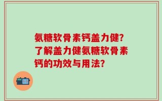 氨糖软骨素钙盖力健？了解盖力健氨糖软骨素钙的功效与用法？