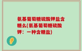 氨基葡萄糖硫酸钾盐含糖么(氨基葡萄糖硫酸钾：一种含糖盐)