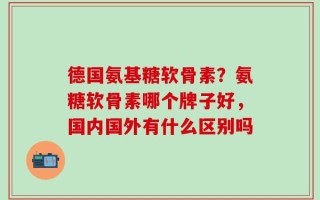 德国氨基糖软骨素？氨糖软骨素哪个牌子好，国内国外有什么区别吗