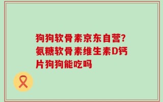 狗狗软骨素京东自营？氨糖软骨素维生素D钙片狗狗能吃吗