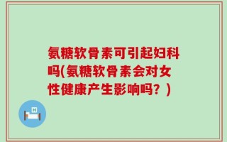 氨糖软骨素可引起妇科吗(氨糖软骨素会对女性健康产生影响吗？)
