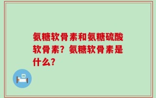 氨糖软骨素和氨糖硫酸软骨素？氨糖软骨素是什么？