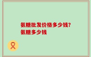 氨糖批发价格多少钱？氨糖多少钱