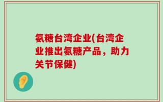 氨糖台湾企业(台湾企业推出氨糖产品，助力关节保健)