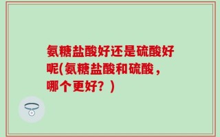 氨糖盐酸好还是硫酸好呢(氨糖盐酸和硫酸，哪个更好？)