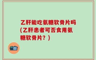 乙肝能吃氨糖软骨片吗(乙肝患者可否食用氨糖软骨片？)