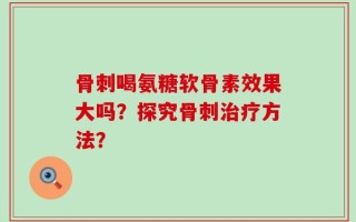 骨刺喝氨糖软骨素效果大吗？探究骨刺治疗方法？