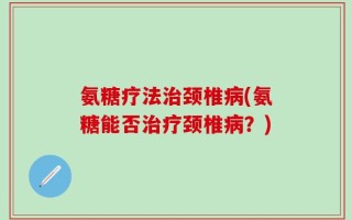 氨糖疗法治颈椎病(氨糖能否治疗颈椎病？)