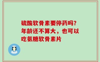 硫酸软骨素要停药吗？年龄还不算大，也可以吃氨糖软骨素片
