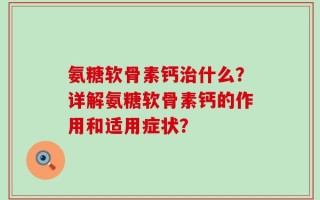 氨糖软骨素钙治什么？详解氨糖软骨素钙的作用和适用症状？