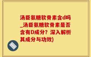 汤臣氨糖软骨素含d吗_汤臣氨糖软骨素是否含有D成分？深入解析其成分与功效)