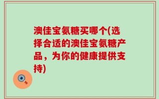 澳佳宝氨糖买哪个(选择合适的澳佳宝氨糖产品，为你的健康提供支持)
