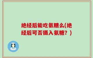 绝经后能吃氨糖么(绝经后可否摄入氨糖？)