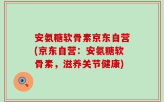 安氨糖软骨素京东自营(京东自营：安氨糖软骨素，滋养关节健康)