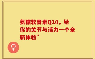 氨糖软骨素Q10，给你的关节与活力一个全新体验”