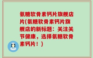 氨糖软骨素钙片旗舰店片(氨糖软骨素钙片旗舰店的新标题：关注关节健康，选择氨糖软骨素钙片！)