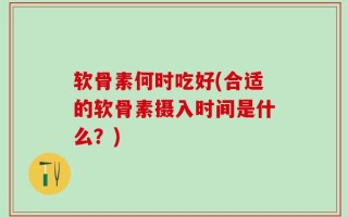 软骨素何时吃好(合适的软骨素摄入时间是什么？)
