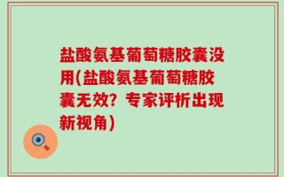盐酸氨基葡萄糖胶囊没用(盐酸氨基葡萄糖胶囊无效？专家评析出现新视角)
