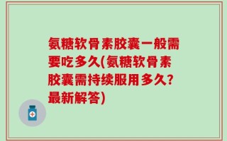 氨糖软骨素胶囊一般需要吃多久(氨糖软骨素胶囊需持续服用多久？最新解答)