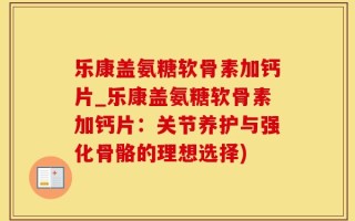乐康盖氨糖软骨素加钙片_乐康盖氨糖软骨素加钙片：关节养护与强化骨骼的理想选择)
