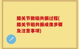 膝关节做磁共振过程(膝关节磁共振成像步骤及注意事项)