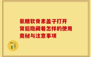 氨糖软骨素盖子打开 背后隐藏着怎样的使用奥秘与注意事项