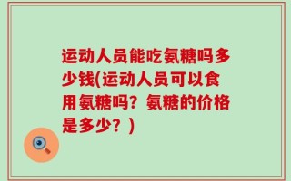 运动人员能吃氨糖吗多少钱(运动人员可以食用氨糖吗？氨糖的价格是多少？)
