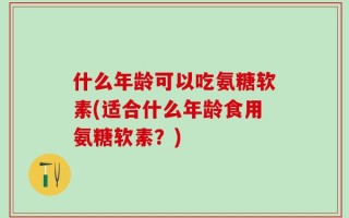 什么年龄可以吃氨糖软素(适合什么年龄食用氨糖软素？)