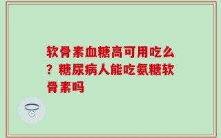 软骨素血糖高可用吃么？糖尿病人能吃氨糖软骨素吗