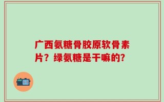 广西氨糖骨胶原软骨素片？绿氨糖是干嘛的？