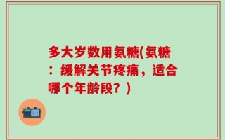 多大岁数用氨糖(氨糖：缓解关节疼痛，适合哪个年龄段？)
