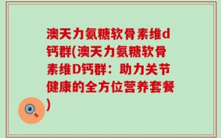 澳天力氨糖软骨素维d钙群(澳天力氨糖软骨素维D钙群：助力关节健康的全方位营养套餐)