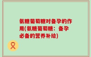 氨糖葡萄糖对备孕的作用(氨糖葡萄糖：备孕必备的营养补给)