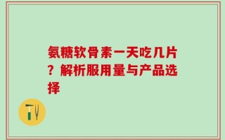 氨糖软骨素一天吃几片？解析服用量与产品选择