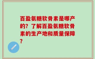 百盈氨糖软骨素是哪产的？了解百盈氨糖软骨素的生产地和质量保障？