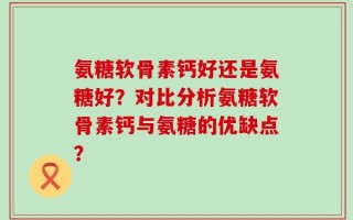 氨糖软骨素钙好还是氨糖好？对比分析氨糖软骨素钙与氨糖的优缺点？
